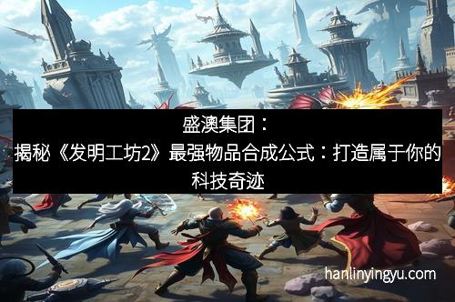 盛澳集团:揭秘《发明工坊2》最强物品合成公式:打造属于你的科技奇迹